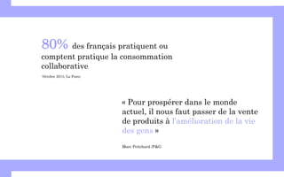 « Pour prospérer dans le monde
actuel, il nous faut passer de la vente
de produits à l’amélioration de la vie
des gens »
Marc Pritchard /P&G
80% des français pratiquent ou
comptent pratique la consommation
collaborative.
Octobre 2013, La Poste
 