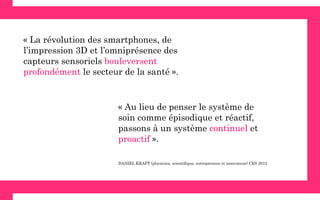 « Au lieu de penser le système de
soin comme épisodique et réactif,
passons à un système continuel et
proactif ».
« La révolution des smartphones, de
l’impression 3D et l’omniprésence des
capteurs sensoriels bouleversent
profondément le secteur de la santé ».
DANIEL KRAFT (physicien, scientifique, entrepreneur et innovateur) CES 2015
 