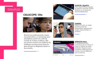 EXEMPLES
ALIVECOR / AliveECG:
Cette coque d’iPhone, équipée
de capteurs sensoriels, permet
d’obtenir en un instant un
électrocardiogramme.
https://www.youtube.com/watch?v=0pE_InOy1mk
EYENETRA:
Grâce à cet outil, un simple
portable permet de
diagnostiquer astigmatisme,
myopie, hypermétropie ou
presbytie.
http://eyenetra.com/
	
  Destiné aux professionnels comme
aux particuliers, ce microscope pour
smartphone prend une vidéo de
l’oreille de l’enfant souffrant. Elle
est ensuite envoyée aux médecins de
CellScope qui fournissent dans les
deux heures un diagnostic précis et
des conseils.
http://oto.cellscope.com/2014/12/09/introducing-the-oto-home/
CELLSCOPE/ Oto:	
  
INTERAXON/ Muse:
Ce bandeau/serre-tête
connecté permet de réduire le
stress en captant ses ondes
cérébrales. Il permet aussi
d’améliorer l’efficacité de son
cerveau à travers différents
jeux et exercices.
 https://www.youtube.com/user/interaXon
 