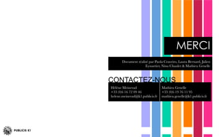 Document réalisé par Paola Craveiro, Laura Bernard, Julien
Eyssartier, Nina Chaulet & Mathieu Genelle 
MERCI
CONTACTEZ-NOUS
Hélène Meinerad
+33 (0)6 16 72 09 46
helene.meinerad@k1.publicis.fr

Mathieu Genelle
+33 (0)6 19 76 11 95
mathieu.genelle@k1.publicis.fr
 