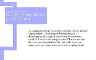 Ce que 2015 promet…
LA CULTURE DU « NOUS »
AU QUOTIDIEN
La sharing economy n’épargne aucun secteur, aucune
organisation. Les marques doivent penser
directement collaboratif pour créer de nouveaux
services fonctionnels au quotidien. Chaque moment
de consommation devient l’occasion de vivre une
expérience partagée, plus spontanée et plus fluide.
 