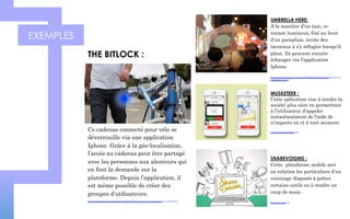EXEMPLES
MUSKETEER :
Cette aplication vise à rendre la
société plus sûre en permettant
à l’utilisateur d’appeler
instantanément de l'aide de
n’importe où et à tout moment.
https://www.getmusketeer.com/
Ce cadenas connecté pour vélo se
déverrouille via une application
Iphone. Grâce à la géo-localisation,
l’accès au cadenas peut être partagé
avec les personnes aux alentours qui
en font la demande sur la
plateforme. Depuis l’application, il
est même possible de créer des
groupes d’utilisateurs.
https://www.kickstarter.com/projects/126495570/bitlock-turning-your-smart-phone-into-your-bike-ke
THE BITLOCK :
UMBRELLA HERE:
A la manière d’un taxi, ce
voyant lumineux, fixé au bout
d’un parapluie, invite des
inconnus à s’y réfugier lorsqu’il
pleut. Ils peuvent ensuite
échanger via l’application
Iphone.
https://www.kickstarter.com/projects/1369020620/umbrella-here-light-up-your-
umbrella-for-sharing
SHAREVOISINS :
Cette plateforme mobile met
en relation les particuliers d’un
voisinage disposés à prêter
certains outils ou à rendre un
coup de main.
http://sharevoisins.fr/
 
