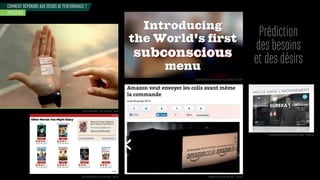 COMMENT RÉPONDRE AUX DÉSIRS DE PERFORMANCE ?
PRÉDIRE
Prédiction
des besoins
et des désirs
Projet Predictables - Dor Tal design - Israel
Recommandations personnalisées - Netflix
Recommandations personnalisées Eureka - CanalPlay
Recommandations de menu par eye tracking - Pizza Hut
Programme d’achats prédictifs - Amazon
 