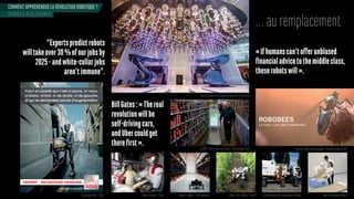 COMMENT APPRÉHENDER LA RÉVOLUTION ROBOTIQUE ?
… au remplacement
« If humans can’t offer unblased
financial advice to the middle class,
theserobotswill».
“Expertspredictrobots
willtakeover30%ofourjobsby
2025-andwhite-collarjobs
aren’timmune”.
BillGates:«Thereal
revolutionwillbe
self-drivingcars,
andUbercouldget
there first ».
ROBOTS UTILITAIRES
Campagne ADIA - 2008
Robot barman sur le paquebot Quantum of the Seas
OshBot - robot d’aide à la vente - Fellow Robots USA
Robot cuisinier - Chine Robot e-vigilant - EOS Innovation Robot V.I.N - WallYe - France Automatisation du ramassage d’ordures Robot d’assistance RIBA-II
Insectes robots biomimétiques - Harvard University USA
 
