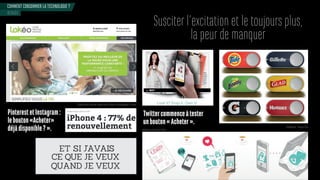 COMMENT CONSOMMER LA TECHNOLOGIE ?
Susciter l’excitation et le toujours plus,
la peur de manquer
Twittercommenceàtester
unbouton«Acheter».
Pinterest et Instagram : 
lebouton«Acheter»
déjàdisponible?».
BINGE
Plateforme de location longue durée d’objets technologiques - France
DashButton - Amazon USA
Application Zoomdle -France
 