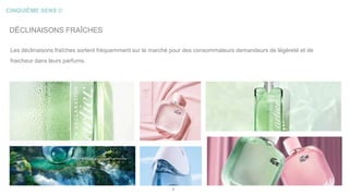 CINQUIÈME SENS ©
8
DÉCLINAISONS FRAÎCHES
Les déclinaisons fraîches sortent fréquemment sur le marché pour des consommateurs demandeurs de légèreté et de
fraicheur dans leurs parfums.
 