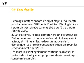 9# Eco-facile

L'écologie restera encore un sujet majeur  pour cette 
prochaine année. Difficile de l'oublier. L'écologie nous 
sera moins enseignée comme elle a pu l'être durant 
l'année 2009. 
2010, c'est l'heure de la compréhension et surtout de 
l'action massive. Le consommateur doit et va devenir 
acteur, et même ambassadeur du mouvement 
écologique. La prise de conscience c'était en 2009, les 
réactions c'est pour 2010.
Les marques vont également continuer à investir le 
secteur de l’écologie, en proposant des appareils qui 
consomment moins.
 