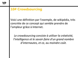 10# Crowdsourcing


Voici une définition par l’exemple, de wikipédia, très 
concrète de ce concept qui semble prendre de 
l’ampleur grâce à Internet.

   Le crowdsourcing consiste à utiliser la créativité, 
  l’intelligence et le savoir‐faire d’un grand nombre 
          d’internautes, et ce, au moindre coût. 
 