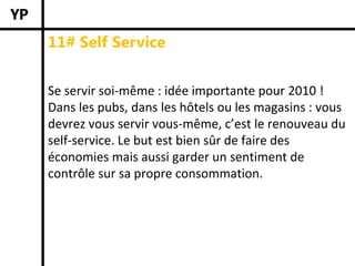 11# Self Service


Se servir soi‐même : idée importante pour 2010 ! 
Dans les pubs, dans les hôtels ou les magasins : vous 
devrez vous servir vous‐même, c’est le renouveau du 
self‐service. Le but est bien sûr de faire des 
économies mais aussi garder un sentiment de 
contrôle sur sa propre consommation. 
 