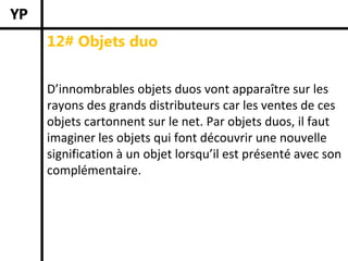 12# Objets duo


D’innombrables objets duos vont apparaître sur les 
rayons des grands distributeurs car les ventes de ces 
objets cartonnent sur le net. Par objets duos, il faut 
imaginer les objets qui font découvrir une nouvelle 
signification à un objet lorsqu’il est présenté avec son 
complémentaire.
 