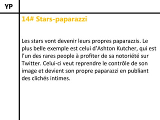 14# Stars-paparazzi


Les stars vont devenir leurs propres paparazzis. Le 
plus belle exemple est celui d’Ashton Kutcher, qui est 
l’un des rares people à profiter de sa notoriété sur 
Twitter. Celui‐ci veut reprendre le contrôle de son 
image et devient son propre paparazzi en publiant 
des clichés intimes. 
 