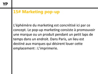 15# Marketing pop-up


L’éphémère du marketing est concrétisé ici par ce 
concept. Le pop‐up marketing consiste à promouvoir 
une marque ou un produit pendant un petit laps de 
temps dans un endroit. Dans Paris, un lieu est 
destiné aux marques qui désirent louer cette 
emplacement : L’imprimerie.
 