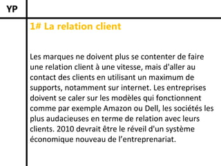 1# La relation client


Les marques ne doivent plus se contenter de faire 
une relation client à une vitesse, mais d'aller au 
contact des clients en utilisant un maximum de 
supports, notamment sur internet. Les entreprises 
doivent se caler sur les modèles qui fonctionnent 
comme par exemple Amazon ou Dell, les sociétés les 
plus audacieuses en terme de relation avec leurs 
clients. 2010 devrait être le réveil d'un système 
économique nouveau de l’entreprenariat.
 
