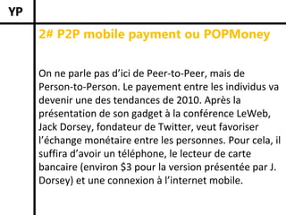 2# P2P mobile payment ou POPMoney


On ne parle pas d’ici de Peer‐to‐Peer, mais de 
Person‐to‐Person. Le payement entre les individus va 
devenir une des tendances de 2010. Après la 
présentation de son gadget à la conférence LeWeb, 
Jack Dorsey, fondateur de Twitter, veut favoriser 
l’échange monétaire entre les personnes. Pour cela, il 
suffira d’avoir un téléphone, le lecteur de carte 
bancaire (environ $3 pour la version présentée par J. 
Dorsey) et une connexion à l’internet mobile. 
 