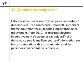 4# Opinions en temps réel


Est‐ce vraiment nécessaire de rappeler l'importance 
du temps réel ? La conférence LeWeb ’09 a choisi ce 
thème pour montrer au monde l’importance de ce 
mouvement. Pour 2010, les marques devront 
impérativement s'y abonner car aujourd’hui et 
demain,  ça sera la meilleur source d'information sur 
les consommations des consommateurs et les 
personnes qui parlent de la marque. 
 