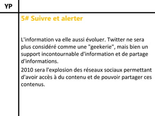 5# Suivre et alerter


L'information va elle aussi évoluer. Twitter ne sera 
plus considéré comme une "geekerie", mais bien un 
support incontournable d'information et de partage 
d'informations. 
2010 sera l'explosion des réseaux sociaux permettant 
d'avoir accès à du contenu et de pouvoir partager ces 
contenus. 
 
