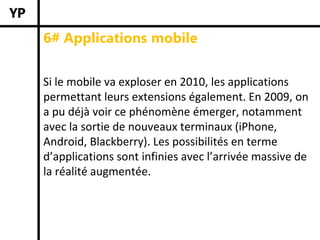 6# Applications mobile


Si le mobile va exploser en 2010, les applications 
permettant leurs extensions également. En 2009, on 
a pu déjà voir ce phénomène émerger, notamment 
avec la sortie de nouveaux terminaux (iPhone, 
Android, Blackberry). Les possibilités en terme 
d’applications sont infinies avec l’arrivée massive de 
la réalité augmentée. 
 