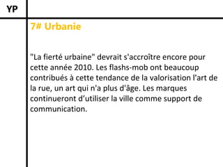 7# Urbanie


"La fierté urbaine" devrait s'accroître encore pour 
cette année 2010. Les flashs‐mob ont beaucoup 
contribués à cette tendance de la valorisation l'art de 
la rue, un art qui n'a plus d'âge. Les marques 
continueront d’utiliser la ville comme support de 
communication.
 