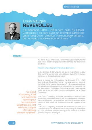 Tendances cloud




            Louis Naugès
            revevol.eu
           "La décennie 2010 - 2020 sera celle du Cloud
           Computing ; ce sera aussi un exemple parfait de
           cette “destruction créative” : de nouveaux acteurs,
           de nouveaux modèles économiques..."




 Résumé
                              Au début du 20 ème siècle, l’économiste Joseph Schumpeter
                              s’est rendu célèbre en popularisant le concept de “destruction
                              créatrice”.

                              http://en.wikipedia.org/wiki/Creative_destruction

                              L’idée centrale de Schumpeter est que le “capitalisme ne peut
                              être compris que comme un processus évolutif d’évolutions
                              continues et de destruction créative.”

                              Dans le monde de l’informatique, la décennie 2010 - 2020
                              sera celle du Cloud Computing ; ce sera aussi un exemple
                              parfait de cette “destruction créative” : de nouveaux acteurs,
                              de nouveaux modèles économiques naissent et mettent à mal
                              les fournisseurs historiques qui ont ou auront beaucoup de
                              mal à s’adapter aux très fortes ruptures induites par le Cloud
                 "Le Cloud    Computing.
         Computing, c’est
            une excellente    - Le Cloud Computing, c’est une excellente nouvelle pour les
                              entreprises utilisatrices qui vont voir leurs budgets informatiques
             nouvelle pour    diminuer fortement, la qualité des solutions s’améliorer et les
            les entreprises   délais de mise en œuvre se réduire dans des rapports 10 ou
     utilisatrices qui vont   plus.
                              - Le Cloud Computing, c’est une très mauvaise nouvelle pour
       voir leurs budgets     l’immense majorité des fournisseurs informatiques historiques
             informatiques    qui vont voir leurs sources classiques de revenus se réduire
     diminuer fortement"      comme une peau de chagrin.




12                                              www.tendances-cloud.com
 