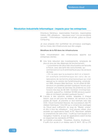 Tendances cloud




 Révolution Industrielle Informatique : impacts pour les entreprises
                         Directeurs Généraux, responsables financiers, responsables
                         métiers, DSI, utilisateurs ... réjouissez vous ! J’ai une excellente
                         nouvelle : l’informatique nouvelle est arrivée, grâce au Cloud
                         Computing.

                         Je vous propose d’en synthétiser les principaux avantages,
                         tant au niveau des infrastructures que des usages.

                         Bénéfices de la R2I dans les infrastructures

                         Cette industrialisation     des   infrastructures   apporte     aux
                         entreprises clientes :

                         •	 Une forte réduction des investissements, remplacés de
                             plus en plus par des dépenses de fonctionnement :
                         	       ○ La puissance de calcul des cloud publics est facturée
                         	       à l’heure, avec des tarifs très concurrentiels, qui 		
                         	       commencent à 5 ou 8 centimes/heure pour les serveurs
                         	       de base.
                         	       ○ On ne paie que la puissance dont on a besoin. 	
                         	       Un exemple emblématique est celui de ce
                           	     laboratoire de recherche pharmaceutique qui s’est	
                         	       appuyé sur la 	solution de CycleComputing, construite 	
                         	       sur AWS, Amazon Web Services ; ils ont utilisé 50 000
                           	     serveurs en parallèle pendant quelques heures pour 	
                         	       analyser une base de données de protéines au coût 	
                         	       horaire très bas de $5 000. Combien d’entreprises 	
                         	       peuvent, aujourd’hui, mobiliser 50 000 serveurs quand 	
                         	       elles en ont besoin pendant quelques heures ?
                         •	 L’accès à des solutions variées, adaptées à chaque
                             besoin, que ce soit pour les réseaux, les serveurs ou les
                             postes de travail. Je prendrai un seul exemple celui des
                             CCD, Cloud Connected Devices, les successeurs des PC
                             obèses historiques ! Une DSI qui a compris les avantages
                             du Cloud peut s’affranchir du joug du “Master unique”
                             et dire à tous les utilisateurs : vous pouvez utiliser, pour
                             accéder aux applications SaaS, le PC, Macintosh, tablette
                             ou smartphone de votre choix ; il suffit qu’il soit équipé d’un
                             navigateur moderne, et que les applications soient écrites
                             en respectant les standards d’HTML5.
                         •	 La mobilité universelle : “Anywhere, Anytime, AnyDevice”.
                             Il suffit d’un accès à un réseau sans fil, Wi-Fi, 3G ou LTE



15                                          www.tendances-cloud.com
 