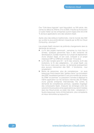 Tendances cloud




     Ces “Cols bleus logiciels” sont l’équivalent, au XXI siècle, des
     usines du début du XXéme. D’ici à 2020, il faudra qu’ils trouvent
     un autre métier car les entreprises auront migré entre 50 et 80
     % de leurs applications vers des solutions SaaS.

     Après celui des éditeurs traditionnels, c’est le monde des SSII
     qui va être le plus profondément impacté par la R2I du Cloud
     Computing ; pourquoi ?

     Les projets SaaS induisent de profonds changements dans la
     demande de services :
     •	 La fin des projets mammouth ; semaines ou mois face à
        années, quelques personnes face à des centaines de
        développeurs, la taille moyenne d’un projet de déploiement
        d’une solution SaaS, et son coût, comparé à un projet
        classique ERP ou CRM sont divisés par 10 ou plus.
     •	 La fin des “projets sans fin” : la fin des versions, la fin des
        évolutions, la fin des adaptations... Un projet SaaS, une
        fois mis en route avec succès, ne demande pratiquement
        plus aucune intervention des SSII ; il fonctionne... tout
        simplement !
     •	 Moins de personnes, plus de compétences : on aura
        beaucoup moins besoin des “petites mains” qui bricolaient
        des ERP, travaillaient pendant 2 ans à la montée de version
        du CRM “on-premise” ou passaient 3 années à déployer la
        même application sur les serveurs internes des 30 filiales
        d’une grande entreprise internationale. Par contre, la
        demande de compétences pointues, capables d’agréger
        des composants SaaS, d’assurer les échanges entre les
        solutions Cloud publics et les applications qui seront restées
        dans les Cloud privés va rester très forte ; simplement, il
        faudra beaucoup moins d’informaticiens, plus compétents
        et mieux rémunérés qu’aujourd’hui.




24                     www.tendances-cloud.com
 