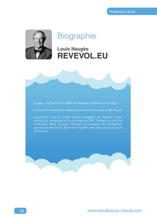 Tendances cloud




                        Biographie
                        Louis Naugès
                        revevol.eu




     Supélec, IAE de Paris et MBA Northwestern University (Chicago).

     A choisi l’informatique en début de carrière et ne l’a plus quitté depuis.

     Aujourd’hui il est le “Chief Cloud Evangelist” de Revevol (www.
     revevol.eu), entreprise qu’il a co-fondé en 2007. Présent sur les cinq
     continents, dans 15 pays, Revevol accompagne les entreprises,
     grandes et moyennes, dans leur migration vers des solutions Cloud
     Computing.




26                                                www.tendances-cloud.com
 