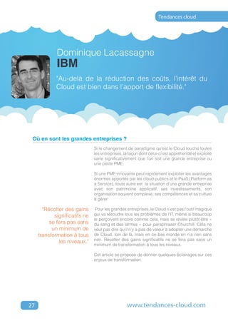 Tendances cloud




             Dominique Lacassagne
             IBM
             "Au-delà de la réduction des coûts, l’intérêt du
             Cloud est bien dans l’apport de flexibilité."




 Où en sont les grandes entreprises ?
                               Si le changement de paradigme qu’est le Cloud touche toutes
                               les entreprises, la façon dont celui-ci est appréhendé et exploité
                               varie significativement que l’on soit une grande entreprise ou
                               une petite PME.

                               Si une PME innovante peut rapidement exploiter les avantages
                               énormes apportés par les cloud publics et le PaaS (Platform as
                               a Service), toute autre est la situation d’une grande entreprise
                               avec son patrimoine applicatif, ses investissements, son
                               organisation souvent complexe, ses compétences et sa culture
                               à gérer.

       "Récolter des gains      Pour les grandes entreprises, le Cloud n’est pas l’outil magique
            significatifs ne   qui va résoudre tous les problèmes de l’IT, même si beaucoup
                               le perçoivent encore comme cela, mais se révèle plutôt être «
          se fera pas sans     du sang et des larmes » pour paraphraser Churchill. Cela ne
           un minimum de       veut pas dire qu’il n’y a pas de valeur à adopter une démarche
     transformation à tous     de Cloud, loin de là, mais en ce bas monde on n’a rien sans
                               rien. Récolter des gains significatifs ne se fera pas sans un
              les niveaux."
                               minimum de transformation à tous les niveaux.

                               Cet article se propose de donner quelques éclairages sur ces
                               enjeux de transformation.




27                                               www.tendances-cloud.com
 