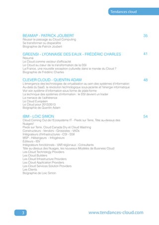 Tendances cloud




BEAMAP - PATRICK JOUBERT                                                              35
Réussir le passage au Cloud Computing
Se transformer ou disparaître
Biographie de Patrick Joubert

GreenSI - Lyonnaise des eaux - FRÉDÉRIC CHARLES                                       41
Résumé
Le Cloud comme vecteur d’efficacité
Le Cloud au cœur de la transformation de la DSI
La France, une nouvelle exception culturelle dans le monde du Cloud ?
Biographie de Frédéric Charles

CLEVER CLOUD - QUENTIN ADAM                                                           48
L’émergence des technologies de virtualisation au sein des systèmes d’information
Au-delà du SaaS, la révolution technologique sous-jacente et l’énergie informatique
Voir son système d’information sous forme de plate-forme
La technique des systèmes d’information : le DSI devient un trader
La menace de l’adhérence
Le Cloud Européen
Le Cloud pour 2012/2013
Biographie de Quentin Adam


IBM - LOIC SIMON                                                                      54
Cloud Coming Out de l'Ecosystème IT - Pieds sur Terre, Tête au-dessus des
Nuages!
Pieds sur Terre, Cloud Canada Dry et Cloud Washing
Constructeurs - Vendors - Grossistes - VADs
Intégrateurs d'Infrastructures - CSI - SSII
MSP - Hébergeurs - Infogéreurs
Éditeurs - ISV
Intégrateurs fonctionnels - VAR régionaux - Consultants
Tête au-dessus des Nuages, les nouveaux Modèles de Business Cloud
Les Cloud Technology Providers
Les Cloud Builders
Les Cloud Infrastructure Providers
Les Cloud Application Providers
Les Cloud Services Solution Providers
Les Clients
Biographie de Loic Simon




3                                                  www.tendances-cloud.com
 