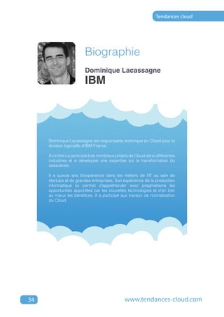 Tendances cloud




                         Biographie
                         Dominique Lacassagne
                         IBM




     Dominique Lacassagne est responsable technique du Cloud pour la
     division logicielle d'IBM France.

     à ce titre il a participé à de nombreux projets de Cloud dans différentes
     industries et a développé une expertise sur la transformation du
     datacentre.

     Il a quinze ans d'expérience dans les métiers de l'IT au sein de
     startups et de grandes entreprises. Son expérience de la production
     informatique lui permet d’appréhender avec pragmatisme les
     opportunités apportées par les nouvelles technologies et d’en tirer
     au mieux les bénéfices. Il a participé aux travaux de normalisation
     du Cloud.




34                                              www.tendances-cloud.com
 