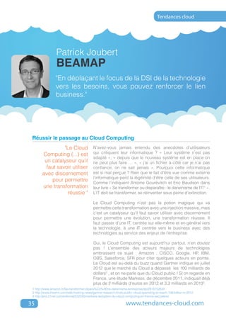 Tendances cloud




                  Patrick Joubert
                  BEAMAP
                 "En déplaçant le focus de la DSI de la technologie
                 vers les besoins, vous pouvez renforcer le lien
                 business."




 Réussir le passage au Cloud Computing
                  "Le Cloud                 N’avez-vous jamais entendu des anecdotes d’utilisateurs
        Computing (...) est                 qui critiquent leur informatique ? « Leur système n’est pas
                                            adapté », « depuis que le nouveau système est en place on
         un catalyseur qu’il                ne peut plus faire … », « j’ai un fichier à côté car je n’ai pas
          faut savoir utiliser              confiance, on ne sait jamais ». Pourquoi cette informatique
        avec discernement                   est si mal perçue ? Rien que le fait d’être vue comme externe
                                            l’informatique perd la légitimité d’être celle de ses utilisateurs.
             pour permettre                 Comme l’indiquent Antoine Gourévitch et Eric Baudson dans
        une transformation                  leur livre « Se transformer ou disparaître : le darwinisme de l’IT1 ».
                    réussie "               L’IT doit se transformer, se réinventer sous peine d’extinction.

                                            Le Cloud Computing n’est pas la potion magique qui va
                                            permettre cette transformation avec une injection massive, mais
                                            c’est un catalyseur qu’il faut savoir utiliser avec discernement
                                            pour permettre une évolution, une transformation réussie. Il
                                            faut passer d’une IT, centrée sur elle-même et en général vers
                                            la technologie, à une IT centrée vers le business avec des
                                            technologies au service des enjeux de l’entreprise.

                                            Oui, le Cloud Computing est aujourd’hui partout, n’en doutez
                                            pas ! L’ensemble des acteurs majeurs de technologies
                                            embrassent ce sujet : Amazon , CISCO, Google, HP, IBM,
                                            OBS, Salesforce, SFR pour citer quelques acteurs en pointe.
                                            Le Cloud est au-delà du buzz quand Gartner indique en juillet
                                            2012 que le marché du Cloud a dépassé les 100 milliards de
                                            dollars2 , et on ne parle que du Cloud public ! Si on regarde en
                                            France, une étude Markess, de décembre 2011, indiquait déjà
                                            plus de 2 milliards d'euros en 2012 et 3,3 milliards en 20133.
 1 http://www.amazon.fr/Se-transformer-dipara%C3%AEtre-darwinisme-lentreprise/dp/291575263X
 2 http://www.thewhir.com/web-hosting-news/gartner-research-finds-public-cloud-spending-to-reach-109-billion-in-2012
 3 http://pro.01net.com/editorial/532245/markess-ladoption-du-cloud-computing-en-france-saccelere/

35                                                                 www.tendances-cloud.com
 