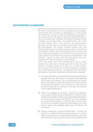 Tendances cloud




 Se transformer ou disparaître
                        Quel est l’avenir du palefrenier après l’invention de l’automobile ?
                        De même, quel est l’avenir pour les vendeurs de pains de glace
                        après guerre avec l’invention du réfrigérateur ? L’avenir est de
                        se transformer, changer, évoluer. De palefrenier à garagiste ?
                        De vendeur de pains de glace à revendeur d’électroménager ?
                        Je suis convaincu de l’utilisation du Cloud Computing comme
                        catalyseur de transformation. Une transformation de la DSI
                        qui doit changer d’ère. Il faut conduire une transformation
                        profonde comme celle que l'industrie automobile a faite avec
                        les sous-traitants. Une relation moderne comme celle que
                        construit Airbus avec son réseau de partenaires. Il faut sortir de
                        cette logique centrée vers la technologie comme une fin, vers
                        des briques technologiques au service de la construction de
                        votre système d'information pour soutenir et développer votre
                        business : donner du sens avec des technologies pour son
                        usage et non la technologie pour la technologie.
                        Pour vous guider dans cette transformation vers le Cloud,
                        je peux vous proposer un cadre autour de 8 axes clés pour
                        renforcer la valeur ajoutée de la DSI, vis à vis des métiers,
                        dans le cadre de l’introduction du Cloud Computing. Chaque
                        axe est détaillé avec ses enjeux, sa proposition de valeur pour
                        permettre un lancement rapide de la transformation associée.

                        1.	 Formaliser des offres de service Cloud : Comment apporter de
                           la valeur avec des offres Cloud ? La Direction des Systèmes
                           d’Information doit devenir force de proposition de solution
                           Cloud, elle doit être à même de proposer des services Cloud
                           à l’ensemble des métiers. C’est un axe de revue des offres de
                           la DSI et de son offre de services en y incluant des services
                           Cloud quand cela fait sens.

                        2.	 Définir une stratégie de sourcing : Comment s’y retrouver
                           parmi toutes les offres de Cloud disponibles ? La DSI doit être
                           à même de connaître les offreurs et les possibilités disponibles,
                           et surtout indiquer quelles sont les offres les mieux adaptées
                           aux besoins de l’entreprise. La DSI doit agir comme conseil
                           en amont pour éclairer le choix d’une offre plutôt qu’une autre
                           dans le cadre d’une stratégie définie pour les besoins de
                           l’entreprise.

                        3.	 Préciser l’intégration au système d’information : Comment se
                           brancher au système d’information de l’entreprise ? Les offres
                           Cloud ne peuvent pas vivre éternellement sans lien avec le SI
                           de l’entreprise. C’est un axe fort de valeur pour la DSI. Elle doit



37                                         www.tendances-cloud.com
 