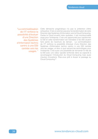 Tendances cloud




     "La commoditisation       Cette démarche pragmatique n’a pas la prétention d’être
                               exhaustive. C’est un premier pas pour la transformation de votre
         de l’IT renforce la
                               Direction des Systèmes d’Information vers le Cloud Computing.
     possibilité d’évoluer     Certes le Cloud envahit notre quotidien, il est incontournable
           d’une Direction     aussi pour l’entreprise. C’est une opportunité pour transformer
            des Systèmes       la DSI et cette transformation est inévitable si les DSI veulent
                               faire partie de l’aventure de demain. La commoditisation
     d’Information techno      de l’IT renforce la possibilité d’évoluer d’une Direction des
         centric à une DSI     Systèmes d’Information techno centric à une DSI centrée
          centrée vers les     vers les usages, et donc à quoi servent les technologies pour
                   usages. "   l’entreprise. C’est aussi une possibilité de réinventer le rôle de
                               la DSI avec une valeur ajoutée renforcée dans sa capacité à
                               accompagner l’introduction du Cloud Computing mais aussi
                               d’autres innovations. Êtes-vous prêt à réussir le passage au
                               Cloud Computing ?




39                                               www.tendances-cloud.com
 