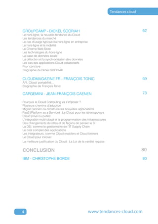 Tendances cloud




GROUPCAMP - DICKEL SOORIAH                                                             62
Le hors-ligne, la nouvelle tendance du cloud
Les tendances du marché
Le cas d’usage typique du hors-ligne en entreprise
Le hors-ligne et la mobilité
Le Chrome Web Store
Les technologies du hors-ligne
La base de données locale
La détection et la synchronisation des données
Les cas des applications Cloud collaboratifs
Pour conclure
Biographie de Dickel SOORIAH


cloudmagazine.fr - FRANÇOIS TONIC                                                      69
API, cloud, portabilité…
Biographie de François Tonic

CAPGEMINI - JEAN-FRANçOIS CAENEN                                                       73

Pourquoi le Cloud Computing va s’imposer ?
Plusieurs chemins d’adoption
Migrer l’ancien ou construire les nouvelles applications
PaaS (Platform as a Service) : Le Cloud pour les développeurs
Cloud privé ou public
L’Intégration multi-cloud et la programmation des infrastructures
Des changements de rôles et de façons de penser le SI
La DSI, comme le gestionnaire de l’IT Supply Chain
Le coût complet des applications
Les intégrateurs, comme Cloud enablers et Cloud brokers
Le Cloud pour innover
La meilleure justification du Cloud : La Loi de la variété requise


CONCLUSION                                                                             80
IBM - CHRISTOPHE BORDE                                                                 80




4                                                    www.tendances-cloud.com
 