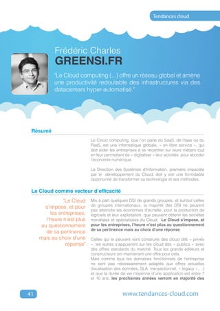 Tendances cloud




            Frédéric Charles
            greensi.fr
           "Le Cloud computing (...) offre un réseau global et amène
           une productivité redoutable des infrastructures via des
           datacenters hyper-automatisé."




 Résumé
                             Le Cloud computing, que l’on parle du SaaS, de l’Iaas ou du
                             PaaS, est une informatique globale, « en libre service », qui
                             doit aider les entreprises à se recentrer sur leurs métiers tout
                             en leur permettant de « digitaliser » leur activités pour aborder
                             l’économie numérique.

                             La Direction des Systèmes d’Information, première impactée
                             par le développement du Cloud, doit y voir une formidable
                             opportunité de transformer sa technologie et ses méthodes.

 Le Cloud comme vecteur d’efficacité
                "Le Cloud    Mis à part quelques DSI de grands groupes, et surtout celles
       s’impose, et pour     de groupes internationaux, la majorité des DSI ne peuvent
                             pas atteindre les économies d’échelle, pour la production de
          les entreprises,   logiciels et leur exploitation, que peuvent obtenir les sociétés
       l’heure n’est plus    mondiales et spécialisées du Cloud. Le Cloud s’impose, et
     au questionnement       pour les entreprises, l’heure n’est plus au questionnement
                             de sa pertinence mais au choix d’une réponse.
       de sa pertinence
     mais au choix d’une     Celles qui le peuvent vont construire des cloud dits « privés
                 réponse"    », les autres s’appuieront sur les cloud dits « publics » avec
                             des offres standards du marché. Tous les grands éditeurs et
                             constructeurs ont maintenant une offre pour cela.
                             Mais comme tous les domaines fonctionnels de l’entreprise
                             ne sont pas nécessairement adaptés aux offres actuelles
                             (localisation des données, SLA transactionnel, « legacy »,…)
                             et que la durée de vie moyenne d’une application est entre 7
                             et 10 ans, les prochaines années verront en majorité des



41                                             www.tendances-cloud.com
 