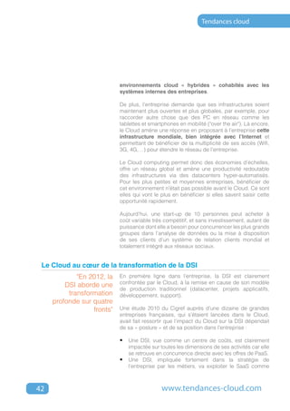Tendances cloud




                            environnements cloud « hybrides » cohabités avec les
                            systèmes internes des entreprises.

                            De plus, l'entreprise demande que ses infrastructures soient
                            maintenant plus ouvertes et plus globales, par exemple, pour
                            raccorder autre chose que des PC en réseau comme les
                            tablettes et smartphones en mobilité ("over the air"). Là encore,
                            le Cloud amène une réponse en proposant à l’entreprise cette
                            infrastructure mondiale, bien intégrée avec l’Internet et
                            permettant de bénéficier de la multiplicité de ses accès (Wifi,
                            3G, 4G,…) pour étendre le réseau de l’entreprise.

                            Le Cloud computing permet donc des économies d’échelles,
                            offre un réseau global et amène une productivité redoutable
                            des infrastructures via des datacenters hyper-automatisés.
                            Pour les plus petites et moyennes entreprises, bénéficier de
                            cet environnement n’était pas possible avant le Cloud. Ce sont
                            elles qui vont le plus en bénéficier si elles savent saisir cette
                            opportunité rapidement.

                            Aujourd’hui, une start-up de 10 personnes peut acheter à
                            coût variable très compétitif, et sans investissement, autant de
                            puissance dont elle a besoin pour concurrencer les plus grands
                            groupes dans l’analyse de données ou la mise à disposition
                            de ses clients d’un système de relation clients mondial et
                            totalement intégré aux réseaux sociaux.


 Le Cloud au cœur de la transformation de la DSI
             "En 2012, la   En première ligne dans l’entreprise, la DSI est clairement
                            confrontée par le Cloud, à la remise en cause de son modèle
         DSI aborde une
                            de production traditionnel (datacenter, projets applicatifs,
          transformation    développement, support).
     profonde sur quatre
                  fronts"   Une étude 2010 du Cigref auprès d’une dizaine de grandes
                            entreprises françaises, qui s’étaient lancées dans le Cloud,
                            avait fait ressortir que l’impact du Cloud sur la DSI dépendait
                            de sa « posture » et de sa position dans l’entreprise :

                            •	 Une DSI, vue comme un centre de coûts, est clairement
                               impactée sur toutes les dimensions de ses activités car elle
                               se retrouve en concurrence directe avec les offres de PaaS.
                            •	 Une DSI, impliquée fortement dans la stratégie de
                               l’entreprise par les métiers, va exploiter le SaaS comme



42                                            www.tendances-cloud.com
 