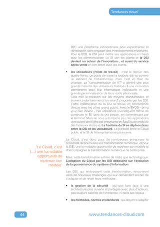 Tendances cloud




                                B2C une plateforme extraordinaire pour expérimenter et
                                développer, sans engager des investissements importants.
                                Pour le B2B, la DSI peut mettre ses applications en SaaS
                                pour les commercialiser. Le SI sert les clients et la DSI
                                devient un acteur de l'innovation... et aussi du service
                                après-vente en lien direct avec les clients.

                             •	 les utilisateurs (Poste de travail) : c'est le dernier des
                                quatre fronts. Le poste de travail a toujours été vu comme
                                un élément de l'infrastructure, mais c'est en train de
                                changer. La "consumerisation de l'IT" a généré une plus
                                grande maturité des utilisateurs, habitués à une innovation
                                permanente pour leur informatique individuelle et une
                                grande personnalisation de leurs outils personnels.
                                Cela met la pression sur les moyens standardisées et
                                souvent (volontairement) "en retard" proposés par les DSI.
                                L’offre collaborative de la DSI se trouve en concurrence
                                directe avec les offres grand public. Avec le BYOD - bring
                                your own device - ces utilisateurs revendiquent même de
                                construire le SI, dont ils ont besoin, en commençant par
                                le terminal. Mais ne nous y trompons pas, les applications
                                vont suivre tant l’offre est importante en SaaS ou en mobilité
                                (les fameux « stores »). La frontière du SI se déplace donc
                                entre la DSI et les utilisateurs. La porosité entre le Cloud
                                public et le SI de l’entreprise va se poursuivre.

                             Le Cloud, c’est donc pour de nombreuses entreprises la
                             possibilité de poursuivre leur transformation numérique, et pour
          "Le Cloud, c’est   la DSI, une formidable opportunité de repenser son modèle et
                             d’accompagner la transformation numérique de l’entreprise.
     (...) une formidable
           opportunité de    Mais, cette transformation est loin de n’être que technologique.
             repenser son    L’adoption du Cloud par les DSI débouche sur l’évolution
                  modèle"    de la gouvernance du système d’information.

                             Les DSI, qui embrassent cette transformation, rencontrent
                             alors de nouveaux challenges qui leur demandent encore de
                             s'adapter et de revoir leurs méthodes :

                             •	 la gestion de la sécurité : qui doit faire face à une
                                architecture plus ouverte et partagée avec plus d'acteurs,
                                pas toujours salariés de l’entreprise, ni dans ses locaux ;

                             •	 les méthodes, normes et standards : qui doivent s'adapter



44                                            www.tendances-cloud.com
 
