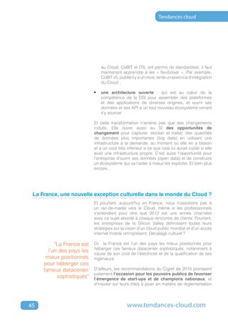 Tendances cloud




                              au Cloud. CoBIT et ITIL ont permis de standardiser, il faut
                              maintenant apprendre à les « flexibiliser ». Par exemple,
                              CoBIT v5, publié il y a un mois, tente un exercice d'intégration
                              du Cloud ;

                           •	 une architecture ouverte : qui est au cœur de la
                              compétence de la DSI pour assembler des plateformes
                              et des applications de diverses origines, et ouvrir ses
                              données et ses API a un tout nouveau écosystème venant
                              s'y sourcer.

                           Et cette transformation n'amène pas que des changements
                           induits. Elle ouvre aussi au SI des opportunités de
                           changement pour capturer, stocker et traiter, des quantités
                           de données plus importantes (big data) en utilisant une
                           infrastructure à la demande, au moment où elle en a besoin
                           et a un coût très inférieur a ce que cela lui aurait coûté si elle
                           avait une infrastructure propre. C'est aussi l'opportunité pour
                           l'entreprise d'ouvrir ses données (open data) et de construire
                           un écosystème qui va l'aider à mieux les exploiter. Et bien plus
                           encore...




 La France, une nouvelle exception culturelle dans le monde du Cloud ?
                           Et pourtant, aujourd’hui en France, nous n’assistons pas à
                           un raz-de-marée vers le Cloud, même si les professionnels
                           s’entendent pour dire que 2012 est une année charnière
                           avec ce sujet abordé à chaque rencontre de clients. Pourtant,
                           les entreprises de la Silicon Valley définissent toutes leurs
                           stratégies sur la vision d’un cloud public mondial et d’un accès
                           internet mobile omniprésent. Décalage culturel ?

          "La France est   Or, la France est l’un des pays les mieux positionnés pour
                           héberger ces fameux datacenter sophistiqués, notamment à
       l’un des pays les   cause de son coût de l’électricité et de la qualification de ses
      mieux positionnés    ingénieurs.
     pour héberger ces
     fameux datacenter     D’ailleurs, les recommandations du Cigref de 2010 pointaient
                           justement l’occasion pour les pouvoirs publics de favoriser
           sophistiqués"   l’émergence de start-ups et de champions nationaux, et
                           d’insister sur leurs rôles à jouer en matière de réglementation




45                                           www.tendances-cloud.com
 