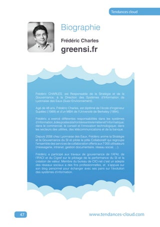 Tendances cloud



                          Biographie
                          Frédéric Charles

                          greensi.fr




     Frédéric CHARLES, est Responsable de la Stratégie et de la
     Gouvernance, à la Direction des Systèmes d’Information de
     Lyonnaise des Eaux (Suez Environnement).

     Agé de 48 ans, Frédéric Charles, est diplômé de l'école d'ingénieur
     Supélec (1989) et d'un MBA de l'Université de Berkeley (1994).

     Frédéric a exercé différentes responsabilités dans les systèmes
     d'information, à des postes à la frontière entre le métier et l'informatique;
     dans le commercial, le conseil et l'innovation technologique; dans
     les secteurs des utilities, des télécommunications et de la banque.

     Depuis 2006 chez Lyonnaise des Eaux, Frédéric anime la Stratégie
     et la Gouvernance du SI et pilote le pôle Collaboratif qui regroupe
     l'ensemble des services de collaboration offerts aux 7 000 utilisateurs
     (messagerie, intranet, gestion documentaire, réseau social, ...).

     Frédéric a participé aux travaux de gouvernance de l'AFAI, de
     l’IFACI et du Cigref sur le pilotage de la performance du SI et la
     création de valeur. Membre du bureau de CIO.net c’est un adepte
     des réseaux sociaux a des fins professionnelles, et s’appuie sur
     son blog personnel pour échanger avec ses pairs sur l’évolution
     des systèmes d’information.




47                                                 www.tendances-cloud.com
 