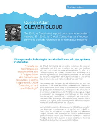 Tendances cloud




             Quentin Adam
             CLEVER CLOUD
             "En 2011, le Cloud s’est imposé comme une innovation
             majeure. En 2012, le Cloud Computing va s’imposer
             comme le point de référence de l’informatique moderne"




 L’émergence des technologies de virtualisation au sein des systèmes
 d’information
               "L’arrivée de   Le Cloud Computing est en pleine adoption. Ce concept
                               multifacette entraîne des mutations au sein des modèles
           technologies de
                               informatiques modernes à une vitesse élevée. En effet, si le
       cloisonnement, liée     Cloud Computing est d’abord une révolution technologique, il
          à l’augmentation     entraîne également de profondes modifications sur les modes
        des demandes en        de travail via l’apparition de multiples services et une refonte
                               des structures de coût via les modèles “as a service”.
     ressources, a permis
     l’apparition du Cloud     L’émergence des technologies de virtualisation au sein des
        Computing en tant      systèmes d’information a entraîné une décorélation progressive
          que technologie"     entre les couches applicatives et le matériel des infrastructures
                               de production. Parallèlement, l’émergence de structures et
                               d’entreprises gigantesques, tel Amazon ou Google, a requis
                               la production de ressources informatiques en très grande
                               quantité, ce qui a conduit à une industrialisation de la production
                               des ressources en énergie informatique (tant d’un point de vue
                               matériel que logiciel, avec un changement dans la conception
                               même des bâtiments abritant les serveurs).

                               L’arrivée de technologies de cloisonnement, liée à l’augmentation
                               des demandes en ressources, a permis l’apparition du Cloud
                               Computing en tant que technologie. Et cela pour permettre
                               l’emploi de ressources très larges en fonction du besoin sans
                               préoccupation à propos des contraintes hardware. Le résultat
                               n’est pas des moindres puisque le Cloud apporte une meilleure
                               flexibilité de la fourniture d’énergie informatique.




48                                               www.tendances-cloud.com
 