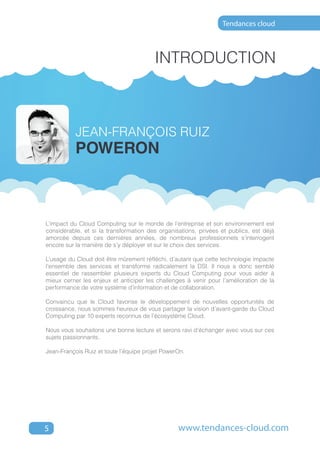 Tendances cloud



                                        Introduction



           JEAN-FRANçOIS RUIZ
           poweron



L’impact du Cloud Computing sur le monde de l’entreprise et son environnement est
considérable, et si la transformation des organisations, privées et publics, est déjà
amorcée depuis ces dernières années, de nombreux professionnels s’interrogent
encore sur la manière de s’y déployer et sur le choix des services.

L’usage du Cloud doit être mûrement réfléchi, d’autant que cette technologie impacte
l’ensemble des services et transforme radicalement la DSI. Il nous a donc semblé
essentiel de rassembler plusieurs experts du Cloud Computing pour vous aider à
mieux cerner les enjeux et anticiper les challenges à venir pour l’amélioration de la
performance de votre système d’information et de collaboration.

Convaincu que le Cloud favorise le développement de nouvelles opportunités de
croissance, nous sommes heureux de vous partager la vision d’avant-garde du Cloud
Computing par 10 experts reconnus de l’écosystème Cloud.

Nous vous souhaitons une bonne lecture et serons ravi d’échanger avec vous sur ces
sujets passionnants.

Jean-François Ruiz et toute l’équipe projet PowerOn.




5                                                www.tendances-cloud.com
 