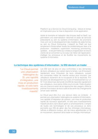Tendances cloud




                             Plateform as a Service du Cloud Computing : réduire le temps
                             et l’implication pour la mise à disposition d’une application.

                             Après le triomphe et l’adoption des briques IaaS et SaaS, qui
                             permettent une externalisation rationnée et aisée de services
                             préexistants au sein du système d’information, les prochains
                             mois vont voir le développement des modèles de plate-formes
                             au sein du Cloud Computing. L’objectif du PaaS est tout
                             simplement d’externaliser toutes les problématiques liées à la
                             production : installation, supervision, monitoring, provisioning,
                             updates... et de permettre aux créateurs d’application et à leurs
                             clients de se concentrer sur le coeur de métier de l’application,
                             d’alléger les processus et de fluidifier les mouvements du
                             système d’information.



 La technique des systèmes d’information : le DSI devient un trader
       "Le Cloud permet      Les DSI sont de plus en plus confrontées à des demandes
                             de leurs utilisateurs qui varient dans le temps. Les SI évoluent
        une urbanisation
                             rapidement sous l’impulsion de leurs utilisateurs, suivant
           hétérogène du     les contraintes métier de marché rendus plus mouvant. Les
          SI, une rapidité   utilisateurs réclament de la nouveauté et de la réactivité. Fini
       d’intégration, une    les plans de développement sur 5 ans d’investissement sur un
                             SI ! Il est désormais demandé à la DSI de répondre rapidement
      mise en production     aux utilisateurs, sous peine d’être court-circuité. Cette situation
     rapide, et cela sans    est une chance à saisir de se rapprocher des usagers, d’être le
         investissements     premier fournisseur de leurs outils et de sentir les changements
                 massifs"    arriver avec sérénité.

                             Le Cloud peut être d’un vrai secours dans ce contexte : il
                             permet une urbanisation hétérogène du système d’information,
                             une rapidité d’intégration de solution, une mise en production
                             rapide de nouveaux applicatifs, et cela sans investissements
                             massifs (et donc sans devoir gérer un amortissement). L’emploi
                             de toutes ces technologies et de ces processus va donc
                             permettre aux DSI de gérer des flux d’énergie informatique,
                             raffinés à différents niveaux, afin de mieux appréhender un SI
                             en mouvement, devenant ainsi trader en énergie informatique.




50                                             www.tendances-cloud.com
 