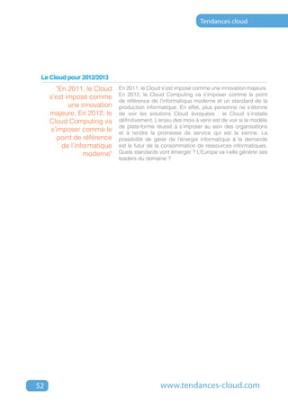 Tendances cloud




 Le Cloud pour 2012/2013
       "En 2011, le Cloud    En 2011, le Cloud s’est imposé comme une innovation majeure.
                             En 2012, le Cloud Computing va s’imposer comme le point
     s’est imposé comme
                             de référence de l’informatique moderne et un standard de la
            une innovation   production informatique. En effet, plus personne ne s’étonne
     majeure. En 2012, le    de voir les solutions Cloud évoquées : le Cloud s’installe
     Cloud Computing va      définitivement. L’enjeu des mois à venir est de voir si le modèle
                             de plate-forme réussit à s’imposer au sein des organisations
     s’imposer comme le      et à rendre la promesse de service qui est la sienne. La
        point de référence   possibilité de gérer de l’énergie informatique à la demande
         de l’informatique   est le futur de la consommation de ressources informatiques.
                 moderne"    Quels standards vont émerger ? L’Europe va t-elle générer ses
                             leaders du domaine ?




52                                             www.tendances-cloud.com
 