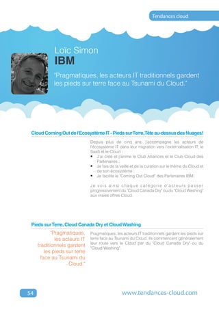 Tendances cloud




             Loïc Simon
             IBM
            "Pragmatiques, les acteurs IT traditionnels gardent
            les pieds sur terre face au Tsunami du Cloud."




 Cloud Coming Out de l'Ecosystème IT - Pieds sur Terre,Tête au-dessus des Nuages!
                               Depuis plus de cinq ans, j'accompagne les acteurs de
                               l'écosystème IT dans leur migration vers l'externalisation IT, le
                               SaaS et le Cloud :
                               •	 J'ai créé et j'anime le Club Alliances et le Club Cloud des
                                   Partenaires ;
                               •	 Je fais de la veille et de la curation sur le thème du Cloud et
                                   de son écosystème ;
                               •	 Je facilite le "Coming Out Cloud" des Partenaires IBM.

                               Je vois ainsi chaque catégorie d'acteurs passer
                               progressivement du "Cloud Canada Dry" ou du "Cloud Washing"
                               aux vraies offres Cloud.




 Pieds sur Terre, Cloud Canada Dry et Cloud Washing
            "Pragmatiques,     Pragmatiques, les acteurs IT traditionnels gardent les pieds sur
              les acteurs IT   terre face au Tsunami du Cloud. Ils commencent généralement
                               leur route vers le Cloud par du "Cloud Canada Dry" ou du
     traditionnels gardent     "Cloud Washing".
         les pieds sur terre
       face au Tsunami du
                    Cloud."




54                                               www.tendances-cloud.com
 