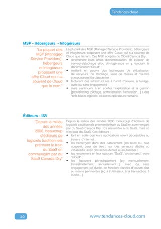 Tendances cloud




 MSP - Hébergeurs - Infogéreurs
           "La plupart des     La plupart des MSP [Managed Service Providers], hébergeurs
                               et infogéreurs proposent une offre Cloud qui n'a souvent de
          MSP [Managed         Cloud que le nom. Ces MSP adeptes du Cloud Canada Dry :
       Service Providers],     •	 renomment leurs offres d'externalisation, de location de
                hébergeurs         serveurs/stockage et/ou d'infogérance en y rajoutant la
             et infogéreurs        dénomination "Cloud" ;
                               •	 mettent en oeuvre des techniques de virtualisation
            proposent une          de serveurs, de stockage, voire de réseau et d'autres
       offre Cloud qui n'a         composantes du datacenter ;
        souvent de Cloud       •	 facturent ces infrastructures à l'unité d'oeuvre, à l'usage,
              que le nom."         avec ou sans engagement ;
                               •	 mais continuent à en confier l'exploitation et la gestion
                                   [provisioning, pilotage, administration, facturation...] à des
                                   "cols bleus logiciels" et autres opérateurs humains.




 Éditeurs - ISV
          "Depuis le milieu    Depuis le milieu des années 2000, beaucoup d'éditeurs de
                               logiciels traditionnels prennent le train du SaaS en commençant
                des années     par du SaaS Canada Dry : Ca ressemble à du SaaS, mais ce
          2000, beaucoup       n'est pas du SaaS. Ces éditeurs :
              d'éditeurs de    •	 font en sorte que leurs applications soient accessibles au
     logiciels traditionnels       travers d'internet ;
                               •	 les hébergent dans des datacenters [les leurs ou, plus
          prennent le train        souvent, ceux de tiers], sur des serveurs dédiés ou
                du SaaS en         virtualisés, avec des accès dédiés ou mutualisés ;
      commençant par du        •	 les renomment en leur rajoutant "SaaS", "on demand", voire
                                   "Cloud" ;
        SaaS Canada Dry"       •	 les facturent périodiquement [eg mensuellement,
                                   trimestriellement, annuellement...], avec ou sans
                                   engagement de durée, en fonction d'unités d'oeuvre plus
                                   ou moins pertinentes [eg à l'utilisateur, à la transaction, à
                                   l'unité...].




56                                               www.tendances-cloud.com
 