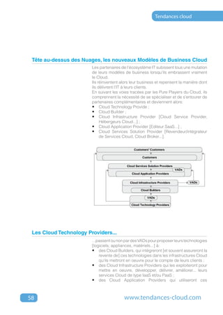 Tendances cloud




 Tête au-dessus des Nuages, les nouveaux Modèles de Business Cloud
                        Les partenaires de l'écosystème IT subissent tous une mutation
                        de leurs modèles de business lorsqu'ils embrassent vraiment
                        le Cloud.
                        Ils réinventent alors leur business et repensent la manière dont
                        ils délivrent l'IT à leurs clients.
                        En suivant les voies tracées par les Pure Players du Cloud, ils
                        comprennent la nécessité de se spécialiser et de s'entourer de
                        partenaires complémentaires et deviennent alors:
                        •	 Cloud Technology Provide ;
                        •	 Cloud Builder ;
                        •	 Cloud Infrastructure Provider [Cloud Service Provider,
                             Hébergeurs Cloud...] ;
                        •	 Cloud Application Provider [Editeur SaaS...] ;
                        •	 Cloud Services Solution Provider [Revendeur/intégrateur
                             de Services Cloud, Cloud Broker...].




 Les Cloud Technology Providers...
                        ...passent ou non par des VADs pour proposer leurs technologies
                        [logiciels, appliances, matériels...] à:
                        •	 des Cloud Builders, qui intégreront [et souvent assureront la
                            revente de] ces technologies dans les infrastructures Cloud
                            qu'ils mettront en oeuvre pour le compte de leurs clients ;
                        •	 des Cloud Infrastructure Providers qui les exploiteront pour
                            mettre en oeuvre, développer, délivrer, améliorer... leurs
                            services Cloud de type IaaS et/ou PaaS ;
                        •	 des Cloud Application Providers qui utiliseront ces



58                                       www.tendances-cloud.com
 