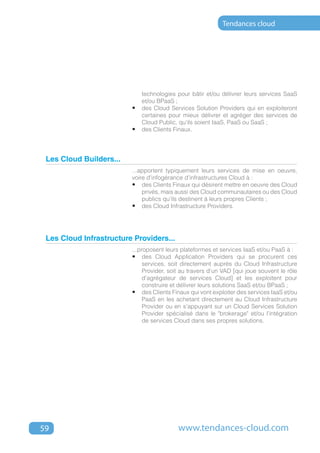 Tendances cloud




                            technologies pour bâtir et/ou délivrer leurs services SaaS
                            et/ou BPaaS ;
                         •	 des Cloud Services Solution Providers qui en exploiteront
                            certaines pour mieux délivrer et agréger des services de
                            Cloud Public, qu'ils soient IaaS, PaaS ou SaaS ;
                         •	 des Clients Finaux.



 Les Cloud Builders...
                         ...apportent typiquement leurs services de mise en oeuvre,
                         voire d'infogérance d'infrastructures Cloud à :
                         •	 des Clients Finaux qui désirent mettre en oeuvre des Cloud
                             privés, mais aussi des Cloud communautaires ou des Cloud
                             publics qu'ils destinent à leurs propres Clients ;
                         •	 des Cloud Infrastructure Providers.




 Les Cloud Infrastructure Providers...
                         ...proposent leurs plateformes et services IaaS et/ou PaaS à :
                         •	 des Cloud Application Providers qui se procurent ces
                              services, soit directement auprès du Cloud Infrastructure
                              Provider, soit au travers d'un VAD [qui joue souvent le rôle
                              d'agrégateur de services Cloud] et les exploitent pour
                              construire et délivrer leurs solutions SaaS et/ou BPaaS ;
                         •	 des Clients Finaux qui vont exploiter des services IaaS et/ou
                              PaaS en les achetant directement au Cloud Infrastructure
                              Provider ou en s'appuyant sur un Cloud Services Solution
                              Provider spécialisé dans le "brokerage" et/ou l'intégration
                              de services Cloud dans ses propres solutions.




59                                         www.tendances-cloud.com
 