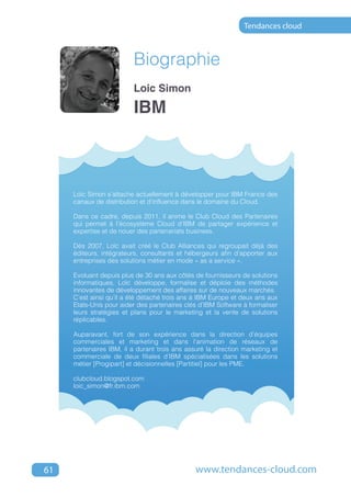 Tendances cloud



                         Biographie
                         Loic Simon

                         IBM



     Loïc Simon s'attache actuellement à développer pour IBM France des
     canaux de distribution et d’influence dans le domaine du Cloud.

     Dans ce cadre, depuis 2011, il anime le Club Cloud des Partenaires
     qui permet à l’écosystème Cloud d’IBM de partager expérience et
     expertise et de nouer des partenariats business.

     Dès 2007, Loïc avait créé le Club Alliances qui regroupait déjà des
     éditeurs, intégrateurs, consultants et hébergeurs afin d’apporter aux
     entreprises des solutions métier en mode « as a service ».

     Evoluant depuis plus de 30 ans aux côtés de fournisseurs de solutions
     informatiques, Loïc développe, formalise et déploie des méthodes
     innovantes de développement des affaires sur de nouveaux marchés.
     C’est ainsi qu’il a été détaché trois ans à IBM Europe et deux ans aux
     Etats-Unis pour aider des partenaires clés d’IBM Software à formaliser
     leurs stratégies et plans pour le marketing et la vente de solutions
     réplicables.

     Auparavant, fort de son expérience dans la direction d’équipes
     commerciales et marketing et dans l’animation de réseaux de
     partenaires IBM, il a durant trois ans assuré la direction marketing et
     commerciale de deux filiales d’IBM spécialisées dans les solutions
     métier [Progipart] et décisionnelles [Partitiel] pour les PME.

     clubcloud.blogspot.com
     loic_simon@fr.ibm.com




61                                             www.tendances-cloud.com
 