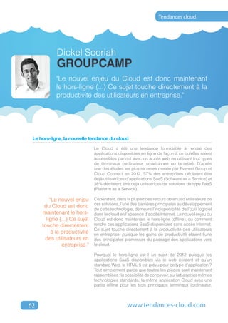 Tendances cloud




            Dickel Sooriah
            GroupCamp
           "Le nouvel enjeu du Cloud est donc maintenant
           le hors-ligne (...) Ce sujet touche directement à la
           productivité des utilisateurs en entreprise."




 Le hors-ligne, la nouvelle tendance du cloud
                              Le Cloud a été une tendance formidable à rendre des
                              applications disponibles en ligne de façon à ce qu’elles soient
                              accessibles partout avec un accès web en utilisant tout types
                              de terminaux (ordinateur, smartphone ou tablette). D’après
                              une des études les plus récentes menée par Everest Group et
                              Cloud Connect en 2012, 57% des entreprises déclarent être
                              déjà utilisatrices d’applications SaaS (Software as a Service) et
                              38% déclarent être déjà utilisatrices de solutions de type PaaS
                              (Platform as a Service).

         "Le nouvel enjeu     Cependant, dans la plupart des retours obtenus d’utilisateurs de
                              ces solutions, l’une des barrières principales au développement
      du Cloud est donc
                              de cette technologie, demeure l’indisponibilité de l’outil logiciel
     maintenant le hors-      dans le cloud en l’absence d’accès Internet. Le nouvel enjeu du
       ligne (...) Ce sujet   Cloud est donc maintenant le hors-ligne (offline), ou comment
     touche directement       rendre ces applications SaaS disponibles sans accès Internet.
                              Ce sujet touche directement à la productivité des utilisateurs
          à la productivité   en entreprise, puisque les gains de productivité étaient l’une
      des utilisateurs en     des principales promesses du passage des applications vers
               entreprise."   le cloud.

                              Pourquoi le hors-ligne est-il un sujet de 2012 puisque les
                              applications SaaS disponibles via le web existent et qu’un
                              standard Web, le HTML 5 est prévu pour ce type d’application ?
                              Tout simplement parce que toutes les pièces sont maintenant
                              rassemblées : la possibilité de concevoir, sur la base des mêmes
                              technologies standards, la même application Cloud avec une
                              partie offline pour les trois principaux terminaux (ordinateur,



62                                              www.tendances-cloud.com
 