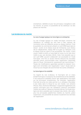 Tendances cloud




                           smartphone, tablette) et pour les principaux navigateurs web
                           du marché, et surtout, la possibilité de les distribuer via des
                           places de marchés.



 Les tendances du marché
                           Le cas d’usage typique du hors-ligne en entreprise

                           Le cas d’usage typique en mode hors-ligne concerne les
                           utilisateurs en mobilité qui font face à des ruptures de
                           connexion entre les différents accès au réseau Internet. C’est
                           le quotidien du commercial utilisant un outil CRM basé dans le
                           Cloud : accès via le réseau local de l’entreprise, puis réseau
                           3G en déplacement, réseau Wifi à la gare ou l’aéroport, puis
                           le réseau local du client s’il est accessible. Par contre, il peut
                           vouloir mettre à profit un long trajet en avion ou en train pour
                           mettre à jour ses données clients. Cela n’est possible que si
                           son outil CRM, souvent collaboratif, est accessible en mode
                           hors-ligne. Une fois un accès internet retrouvé les nouvelles
                           données seront synchronisées avec l’application disponible
                           dans le Cloud. Qu’entend-on exactement par synchroniser ?
                           Toutes les modifications apportées pendant la session hors-
                           ligne sont remontées vers l’application “coeur” située dans le
                           Cloud qui se chargera de synchroniser les autres utilisateurs.

                           Le hors-ligne et la mobilité

                           Au regard du cas ci-dessus, le hors-ligne est un enjeu
                           évidemment plus crucial pour les smartphones et les tablettes.
                           Il est aujourd’hui possible d’avoir des applications hors-ligne
                           sur les principaux smartphones. Par exemple, l’application
                           Evernote de prise de notes permet à un utilisateur d’accéder
                           à ses notes dans le Cloud et sur son mobile. Les versions
                           iPhone, iPad, Android et Windows 7 supportent également une
                           version hors-ligne pour les utilisateurs premium permettant
                           l’édition de notes en l’absence d’accès Internet. Ce mode hors-
                           ligne est donc possible avec la plupart des clients, dits natifs,
                           pour les principales plateformes mobiles du marché, grâce
                           notamment, à la possibilité de stocker localement les données
                           de l’application.




63                                           www.tendances-cloud.com
 