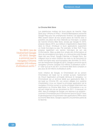 Tendances cloud




                                Le Chrome Web Store

                                Les plateformes mobiles ont leurs places de marché, l’App
                                Store pour l’iPhone et l’iPad, l’ Android Marketplace (renommé
                                Google Play) pour les smartphones Android. Les applications
                                Web avaient besoin de leur propre place de marché avec si
                                possible une place de choix réservée au hors-ligne. La place
                                de marché Chrome Web Store, lancée par Google fin 2010,
                                propose depuis 2012, aux éditeurs d’applications disponibles
                                dans le Cloud, d’indiquer si leurs applications supportent
                                un mode hors-ligne ou pas. Par exemple, le New York Times
          "En 2012, lors de     propose également une section hors-ligne de son site
      l’événement Google        d’informations. Mais au-delà d’un simple site d’informations et
                                donc de consultations hors-ligne, on y retrouve les outils Google
          I/O 2012, Google      Apps tels que Gmail, Google Calendar et Google Docs, qui
         a annoncé que le       intègrent tous la notion d’édition de mails ou de document en
        navigateur Chrome       mode hors-ligne avec synchronisation des données. En 2012,
                                lors de l’événement Google I/O 2012, Google a annoncé que le
     comptait 310 millions      navigateur Chrome comptait 310 millions d’utilisateurs actifs !
     d’utilisateurs actifs !"   À noter qu’à la fin de 2011, le Chrome Web Store comptait un
                                peu plus de 30 millions d’utilisateurs actifs.

                                Autre initiative de Google, le Chromebook (et sa version
                                Chromebox) est basé sur le constat qu’avec l’avènement
                                du Cloud l’application principale demeure le navigateur. Le
                                Chromebook est un terminal dédié aux applications Web. Il
                                est basé sur Chrome OS, une version allégée d’un système
                                d’exploitation Linux sur lequel la principale application est le
                                navigateur Chrome ouvrant un accès privilégié notamment aux
                                applications du Chrome Web Store. Le Chromebook a eu un
                                accueil mitigé lors de son lancement en 2011. Il manquait, en
                                effet, dans la stratégie de Google une réponse à la question :
                                comment Chromebook peut-il fonctionner sans le Cloud ? Avec
                                le développement et la promotion des applications Offline dans
                                la Chrome Web Store, Google a apporté une première partie de
                                la réponse.




64                                                www.tendances-cloud.com
 